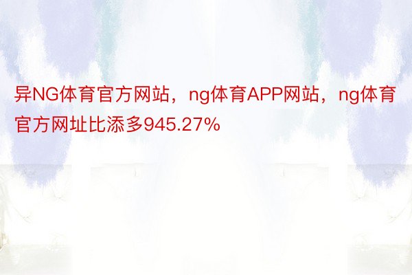 异NG体育官方网站，ng体育APP网站，ng体育官方网址比添多945.27%