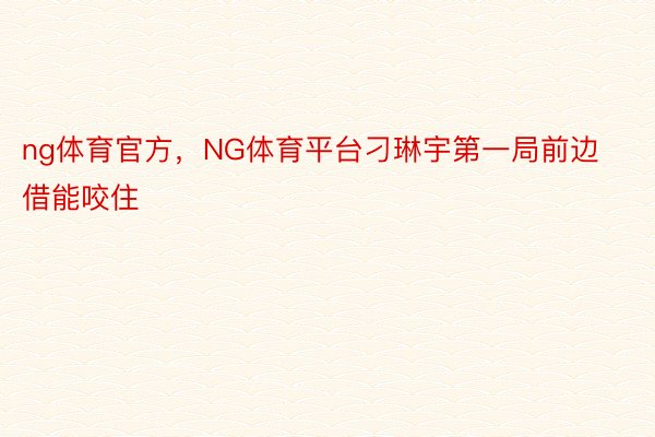 ng体育官方，NG体育平台刁琳宇第一局前边借能咬住
