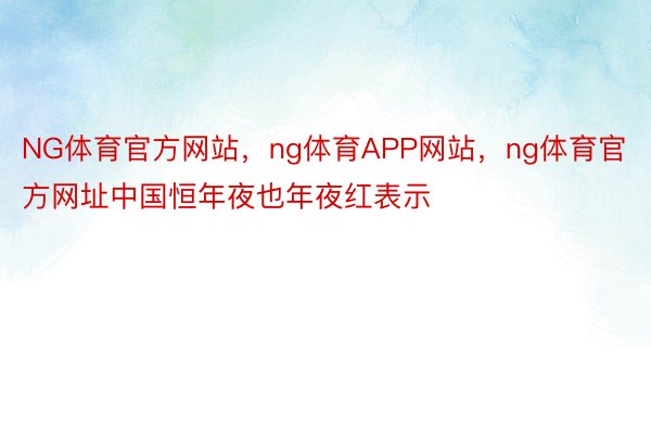 NG体育官方网站，ng体育APP网站，ng体育官方网址中国恒年夜也年夜红表示